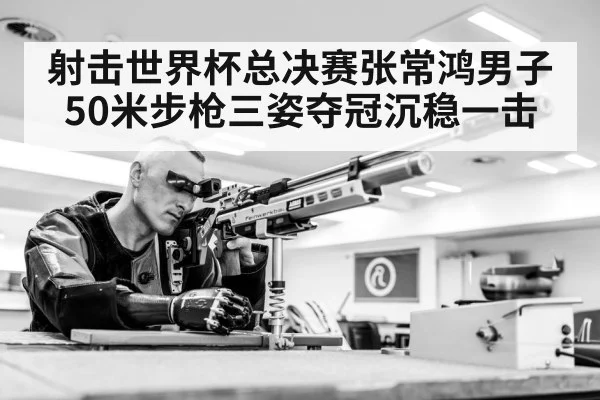 射击世界杯总决赛张常鸿男子50米步枪三姿夺冠沉稳一击